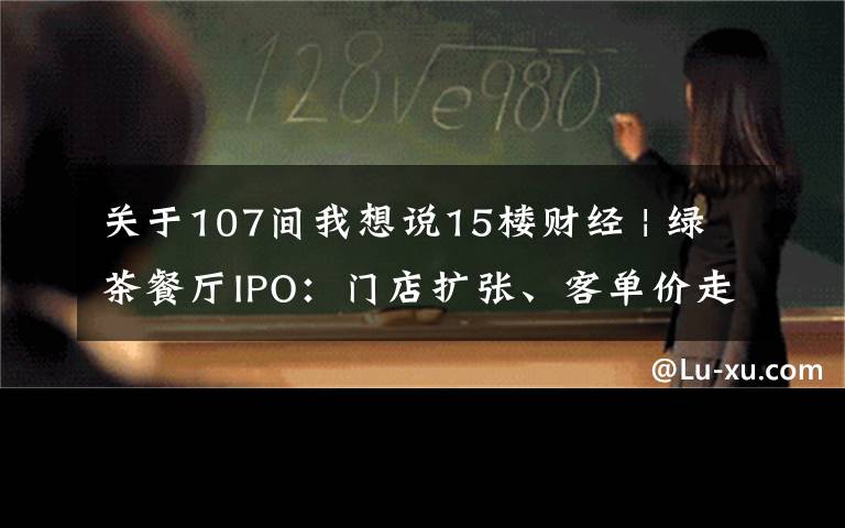 關于107間我想說15樓財經(jīng) | 綠茶餐廳IPO：門店擴張、客單價走高和翻臺率下降