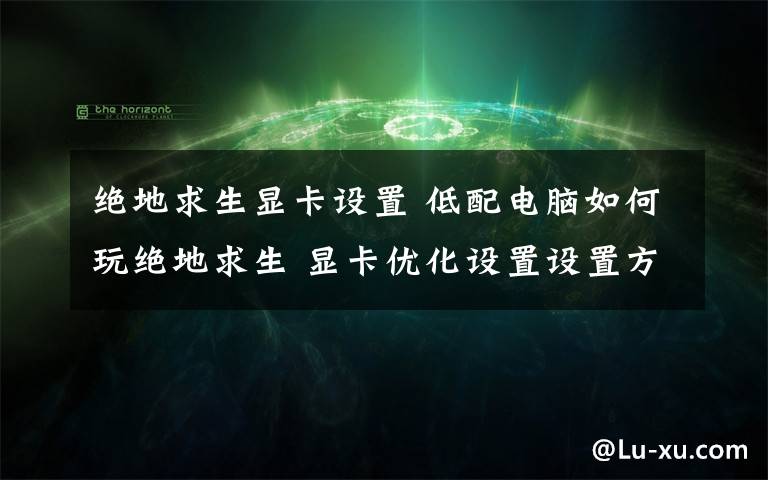 絕地求生顯卡設(shè)置 低配電腦如何玩絕地求生 顯卡優(yōu)化設(shè)置設(shè)置方法【詳解】