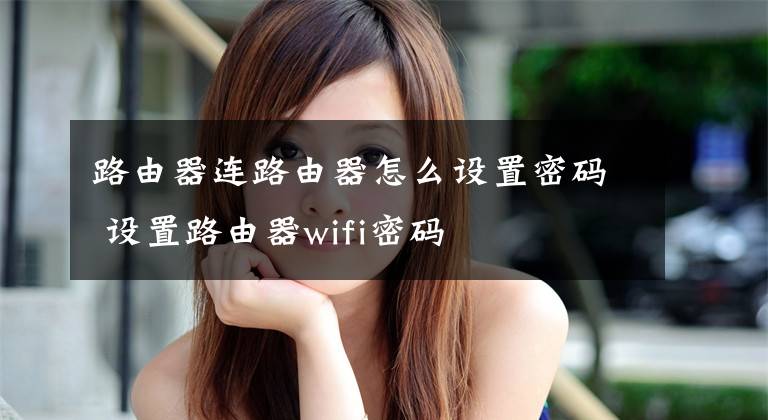 路由器連路由器怎么設(shè)置密碼 設(shè)置路由器wifi密碼