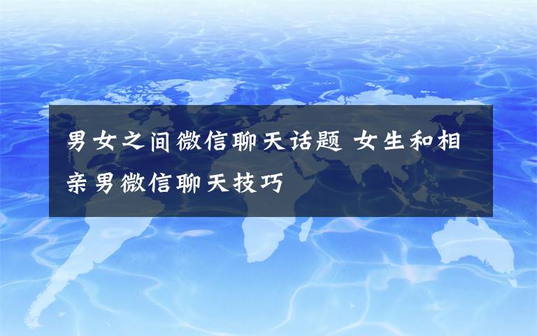 男女之間微信聊天話題 女生和相親男微信聊天技巧