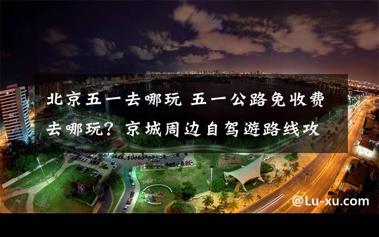 北京五一去哪玩 五一公路免收費(fèi)去哪玩？京城周邊自駕游路線攻略已備好