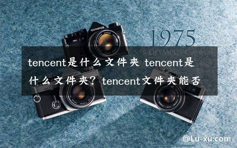 tencent是什么文件夾 tencent是什么文件夾？tencent文件夾能否刪除？