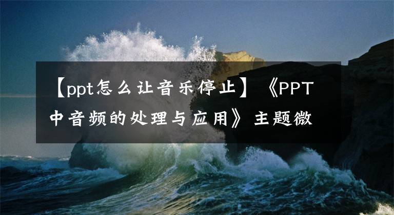 【ppt怎么讓音樂停止】《PPT中音頻的處理與應(yīng)用》主題微型課程(3)