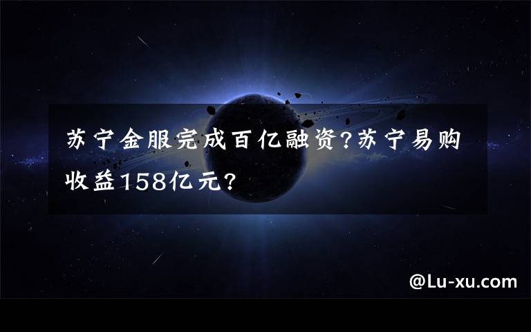 蘇寧金服完成百億融資?蘇寧易購(gòu)收益158億元?