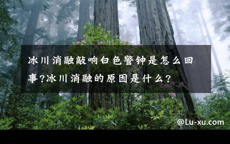 冰川消融敲響白色警鐘是怎么回事?冰川消融的原因是什么?