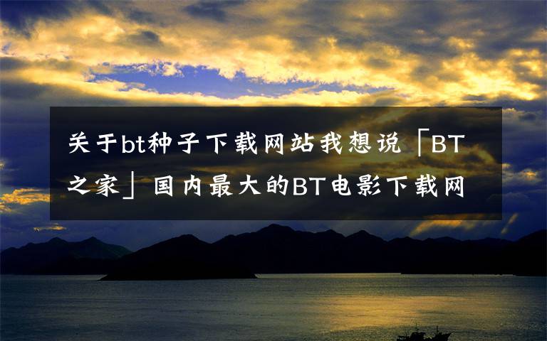 關(guān)于bt種子下載網(wǎng)站我想說「BT之家」國內(nèi)最大的BT電影下載網(wǎng)站！