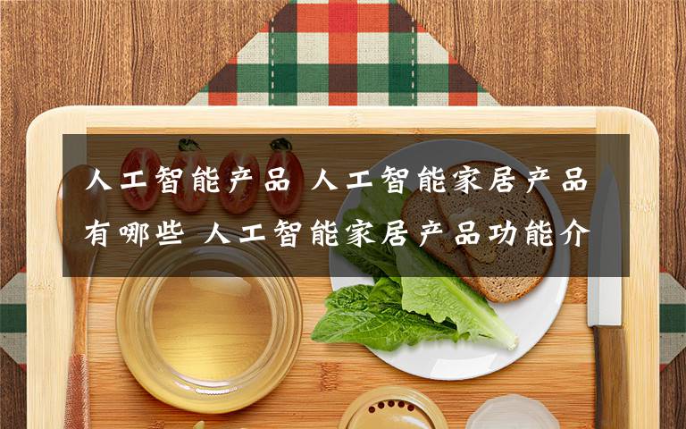 人工智能產(chǎn)品 人工智能家居產(chǎn)品有哪些 人工智能家居產(chǎn)品功能介紹【詳解】