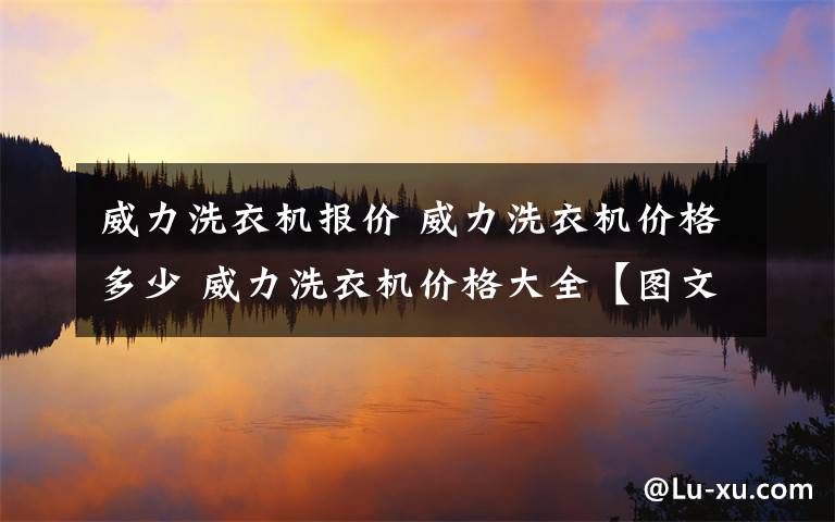 威力洗衣機報價 威力洗衣機價格多少 威力洗衣機價格大全【圖文】