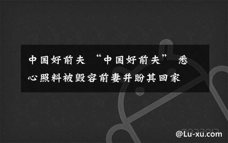 中國好前夫 “中國好前夫” 悉心照料被毀容前妻并盼其回家