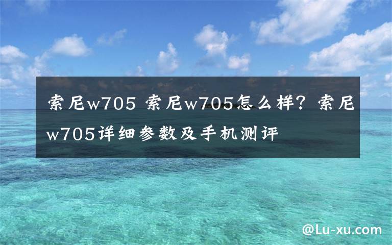 索尼w705 索尼w705怎么樣？索尼w705詳細(xì)參數(shù)及手機(jī)測評