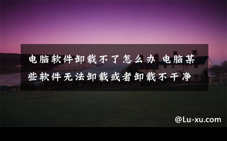 電腦軟件卸載不了怎么辦 電腦某些軟件無(wú)法卸載或者卸載不干凈怎么辦？