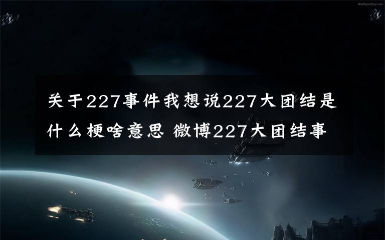 關(guān)于227事件我想說(shuō)227大團(tuán)結(jié)是什么梗啥意思 微博227大團(tuán)結(jié)事件始末介紹