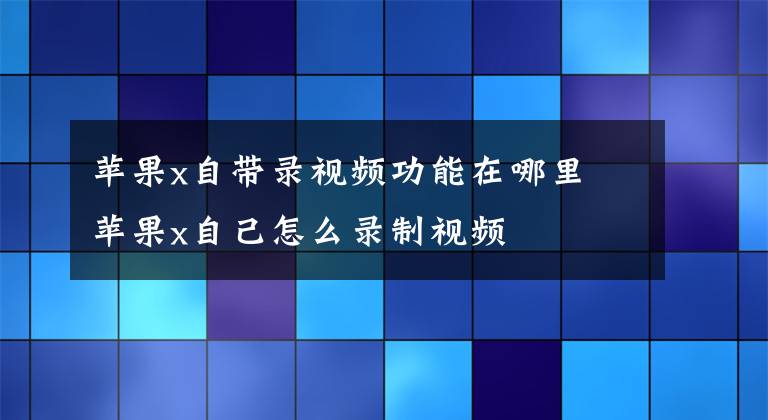 蘋果x自帶錄視頻功能在哪里 蘋果x自己怎么錄制視頻