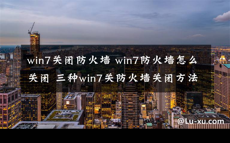 win7關(guān)閉防火墻 win7防火墻怎么關(guān)閉 三種win7關(guān)防火墻關(guān)閉方法分享【圖文】