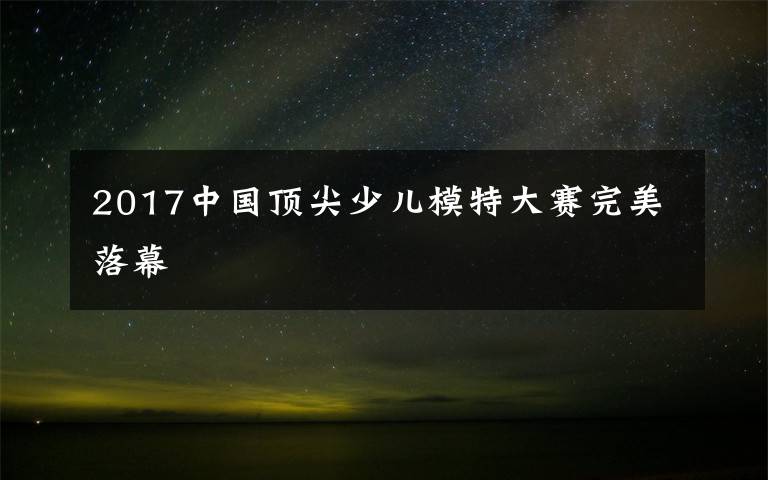 2017中國(guó)頂尖少兒模特大賽完美落幕