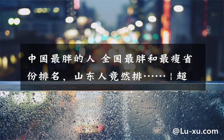 中國最胖的人 全國最胖和最瘦省份排名，山東人竟然排…… | 超重和肥胖超過全國平均