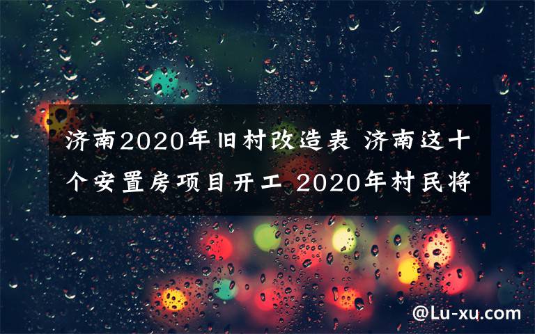 濟南2020年舊村改造表 濟南這十個安置房項目開工 2020年村民將入住新房