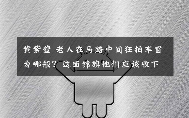 黃紫萱 老人在馬路中間狂拍車窗為哪般？這面錦旗他們應(yīng)該收下