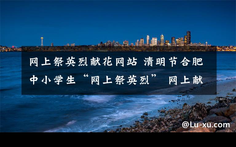 網(wǎng)上祭英烈獻(xiàn)花網(wǎng)站 清明節(jié)合肥中小學(xué)生“網(wǎng)上祭英烈” 網(wǎng)上獻(xiàn)花留言寄哀思