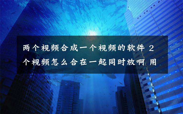 兩個視頻合成一個視頻的軟件 2個視頻怎么合在一起同時放啊 用什么軟件？