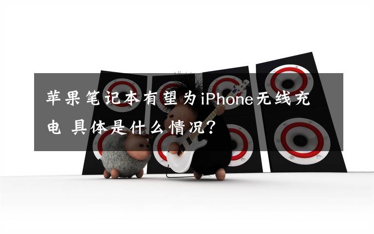 蘋果筆記本有望為iPhone無線充電 具體是什么情況？