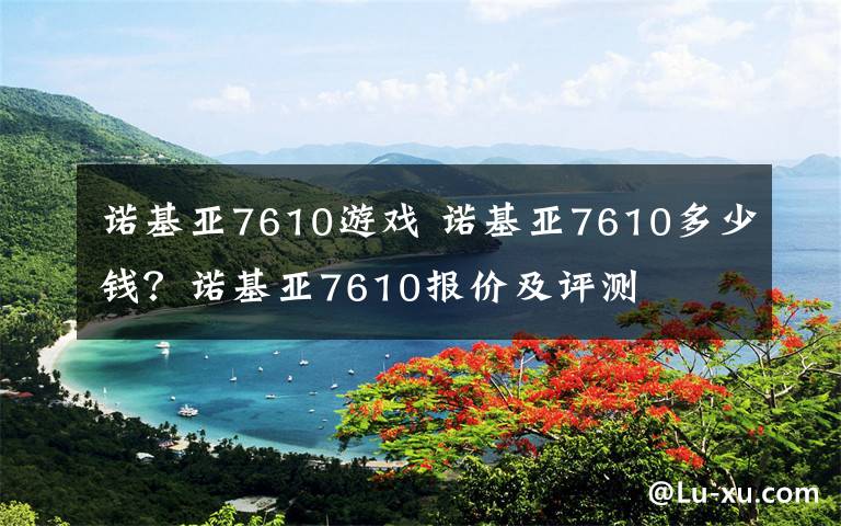 諾基亞7610游戲 諾基亞7610多少錢？諾基亞7610報價及評測