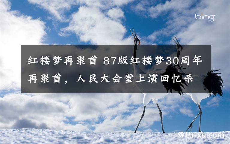 紅樓夢再聚首 87版紅樓夢30周年再聚首，人民大會(huì)堂上演回憶殺，觀眾哭了