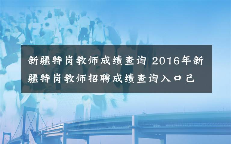 新疆特崗教師成績查詢 2016年新疆特崗教師招聘成績查詢?nèi)肟谝验_通