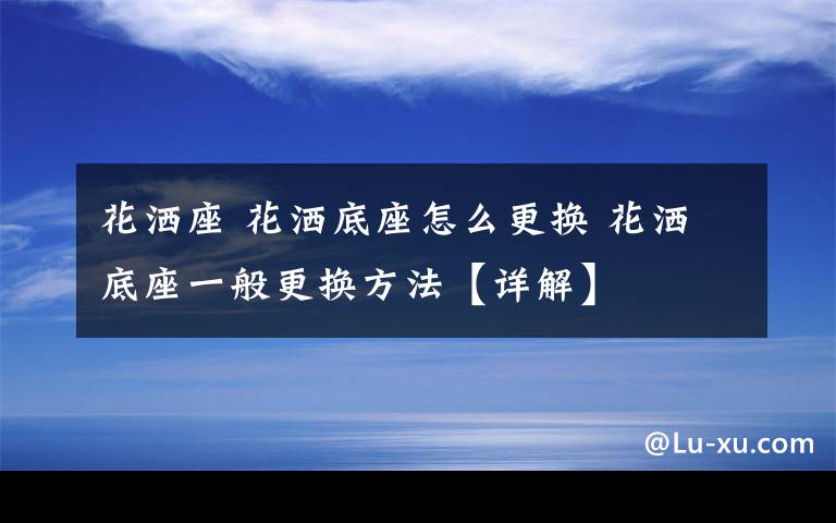 花灑座 花灑底座怎么更換 花灑底座一般更換方法【詳解】