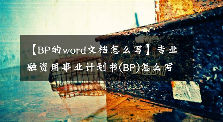 【BP的word文檔怎么寫】專業(yè)融資用事業(yè)計劃書(BP)怎么寫？