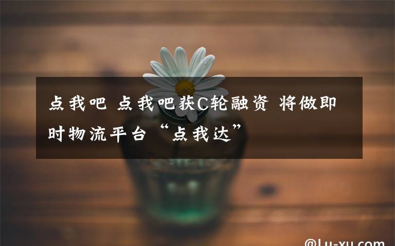 點(diǎn)我吧 點(diǎn)我吧獲C輪融資 將做即時(shí)物流平臺“點(diǎn)我達(dá)”