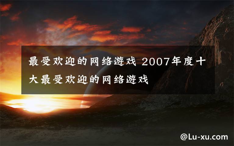 最受歡迎的網(wǎng)絡(luò)游戲 2007年度十大最受歡迎的網(wǎng)絡(luò)游戲