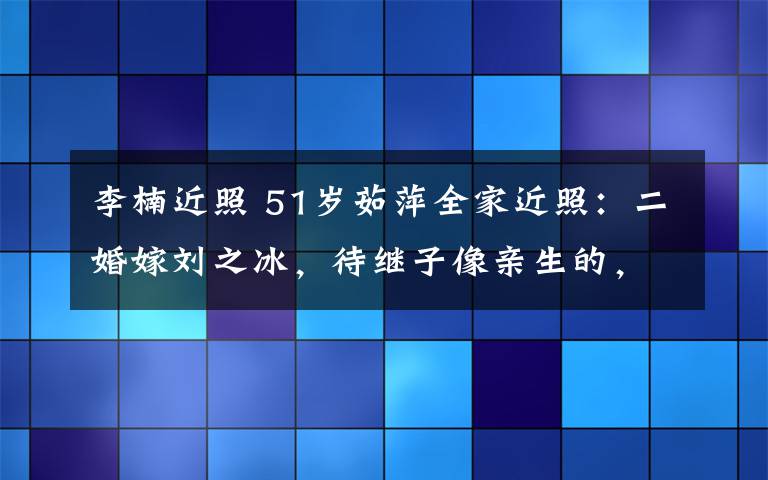 李楠近照 51歲茹萍全家近照：二婚嫁劉之冰，待繼子像親生的，女兒沒媽美