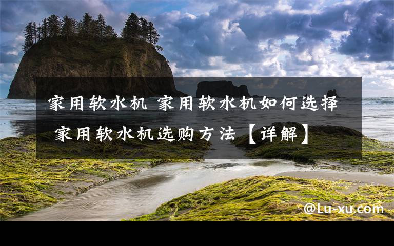 家用軟水機(jī) 家用軟水機(jī)如何選擇 家用軟水機(jī)選購(gòu)方法【詳解】