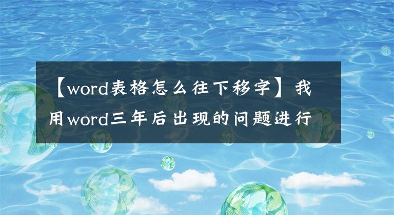 【word表格怎么往下移字】我用word三年后出現(xiàn)的問(wèn)題進(jìn)行了大總結(jié)。