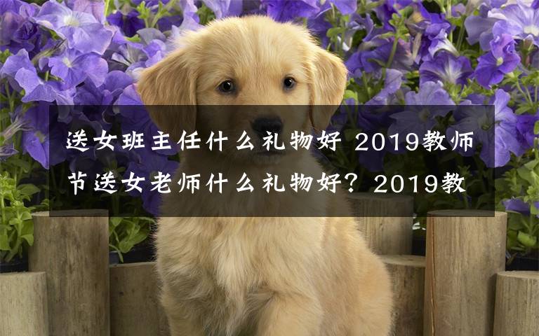 送女班主任什么禮物好 2019教師節(jié)送女老師什么禮物好？2019教師節(jié)送女老師禮物推薦