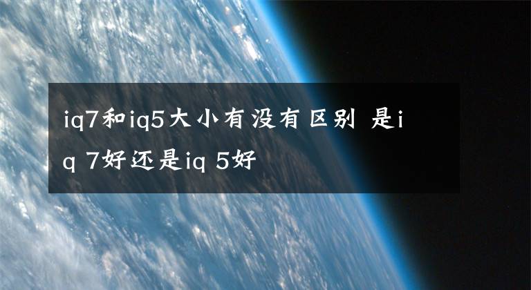 iq7和iq5大小有沒(méi)有區(qū)別 是iq 7好還是iq 5好