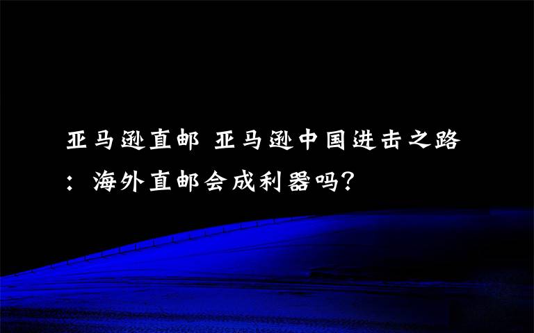 亞馬遜直郵 亞馬遜中國進擊之路：海外直郵會成利器嗎？