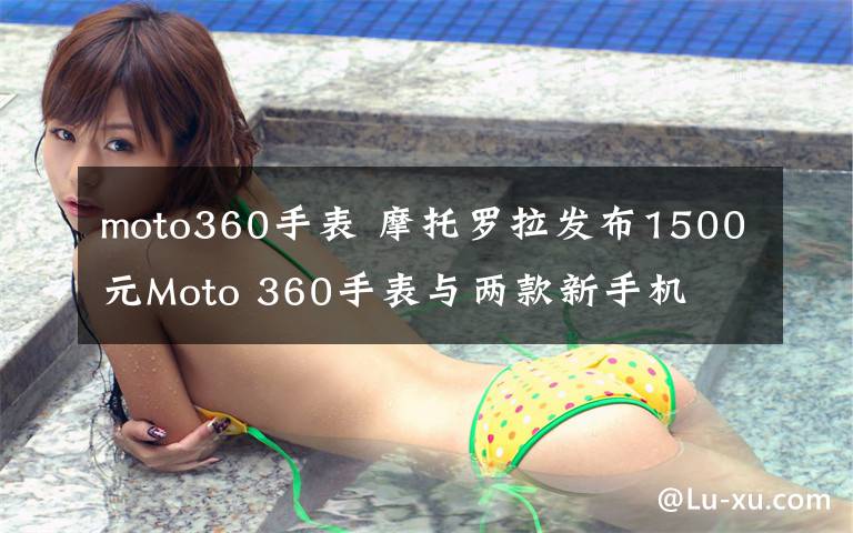 moto360手表 摩托羅拉發(fā)布1500元Moto 360手表與兩款新手機(jī)