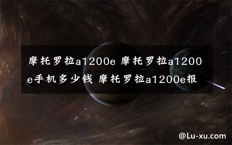 摩托羅拉a1200e 摩托羅拉a1200e手機(jī)多少錢 摩托羅拉a1200e報(bào)價(jià)和評(píng)測(cè)