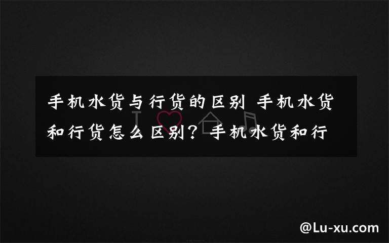 手機水貨與行貨的區(qū)別 手機水貨和行貨怎么區(qū)別？手機水貨和行貨的區(qū)別方法解釋