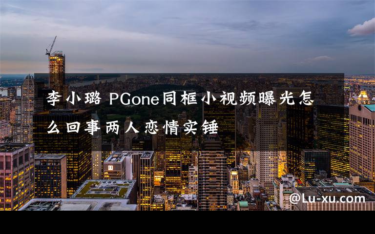 李小璐 PGone同框小視頻曝光怎么回事兩人戀情實錘