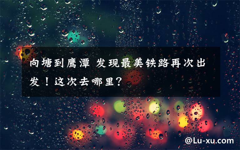 向塘到鷹潭 發(fā)現(xiàn)最美鐵路再次出發(fā)！這次去哪里？