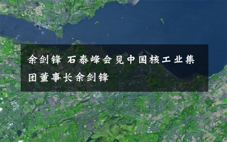 余劍鋒 石泰峰會見中國核工業(yè)集團董事長余劍鋒