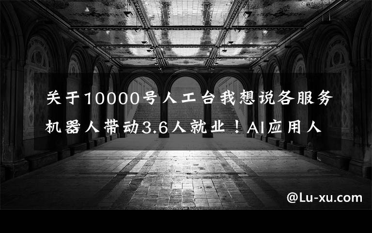 關于10000號人工臺我想說各服務機器人帶動3.6人就業(yè)！AI應用人才的差距很大