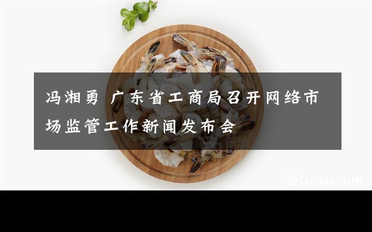 馮湘勇 廣東省工商局召開網(wǎng)絡市場監(jiān)管工作新聞發(fā)布會