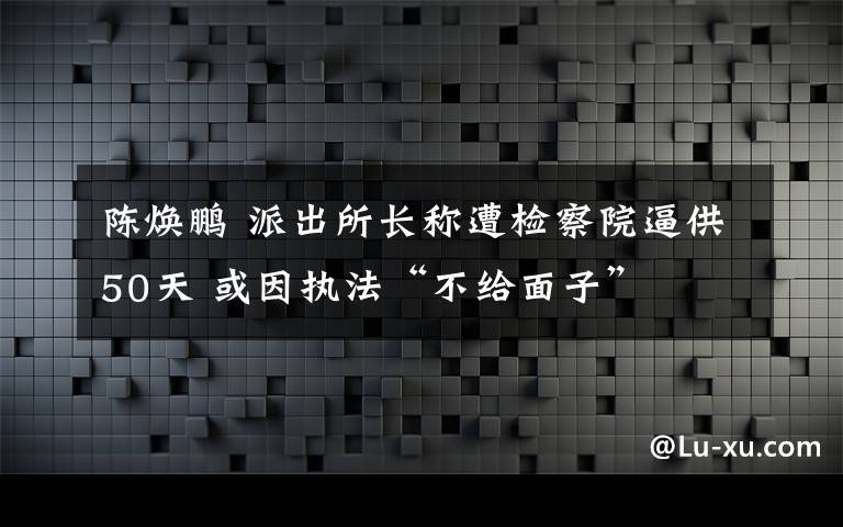 陳煥鵬 派出所長稱遭檢察院逼供50天 或因執(zhí)法“不給面子”