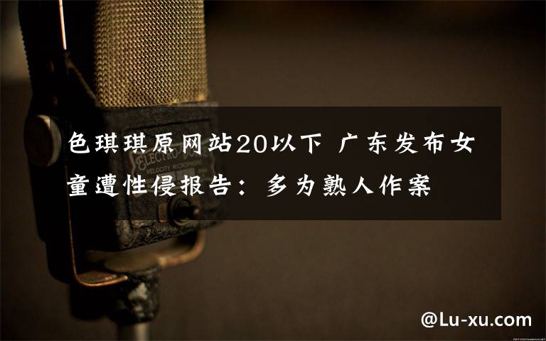 色琪琪原網(wǎng)站20以下 廣東發(fā)布女童遭性侵報(bào)告：多為熟人作案