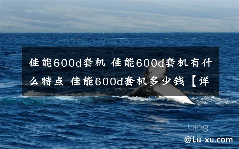 佳能600d套機 佳能600d套機有什么特點 佳能600d套機多少錢【詳解】