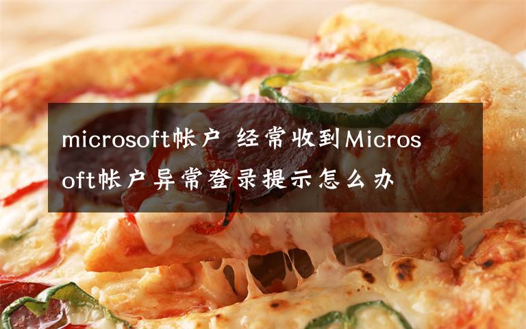 microsoft帳戶 經(jīng)常收到Microsoft帳戶異常登錄提示怎么辦